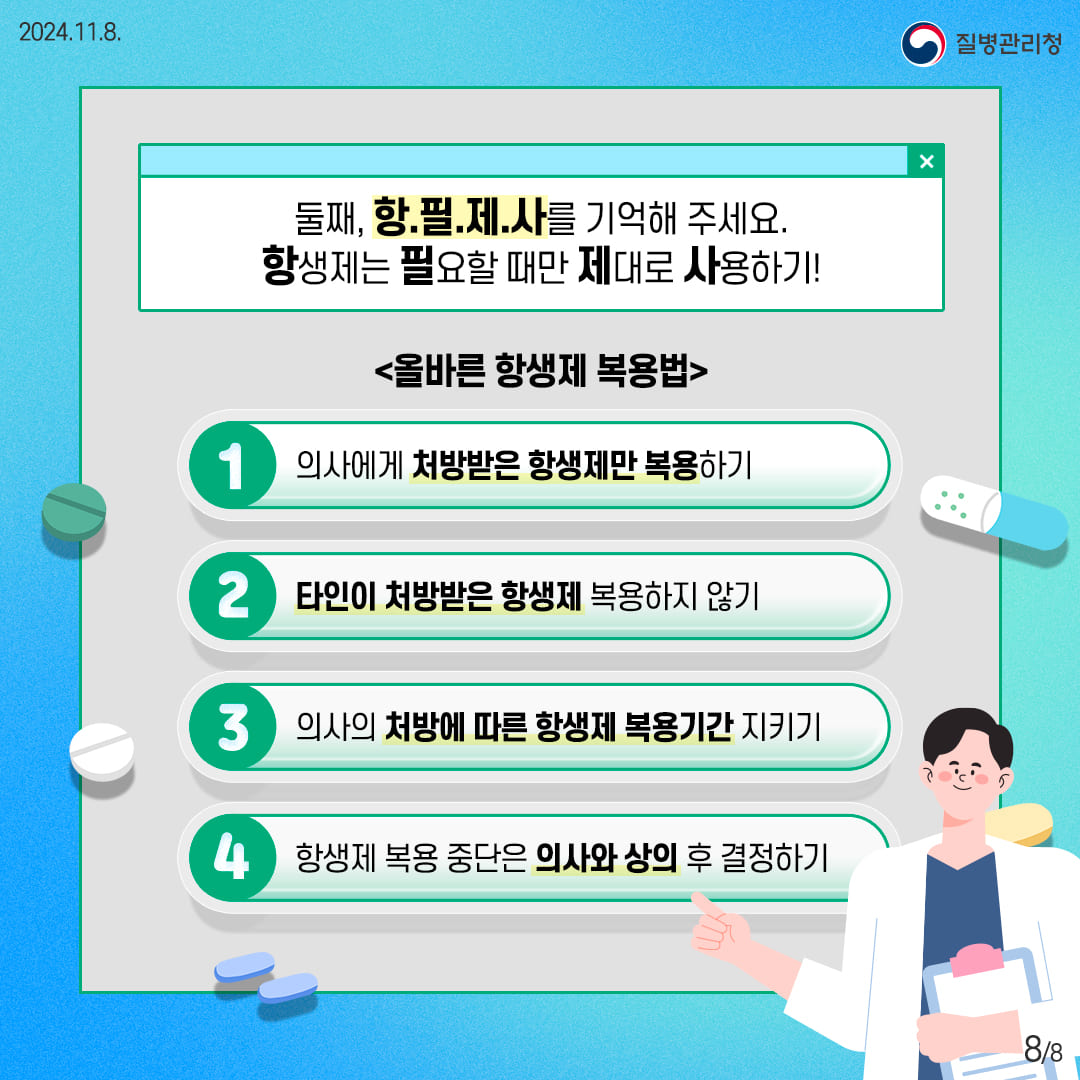 둘째, 항.필.제.사를 기억해 주세요. 항생제는 필요할 때만 제대로 사용하기 올바른 항생제 복용법 1.의사에게 처방받은 항생제만 복용하기 2.타인이 처방받은 항생제 복용하지 않기 3.의사의 처방에 따른 항생제 복용기간 지키기 4.항생제 복용 중단은 의사와 상의 후 결정하기